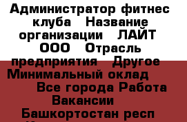 Администратор фитнес-клуба › Название организации ­ ЛАЙТ, ООО › Отрасль предприятия ­ Другое › Минимальный оклад ­ 17 000 - Все города Работа » Вакансии   . Башкортостан респ.,Караидельский р-н